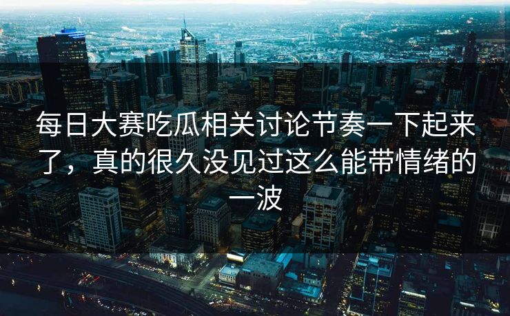 每日大赛吃瓜相关讨论节奏一下起来了,真的很久没见过这么能带情绪的一波 每日大赛吃瓜相关讨论节奏一下起来了,真的很久没见过这么能带情绪的一波