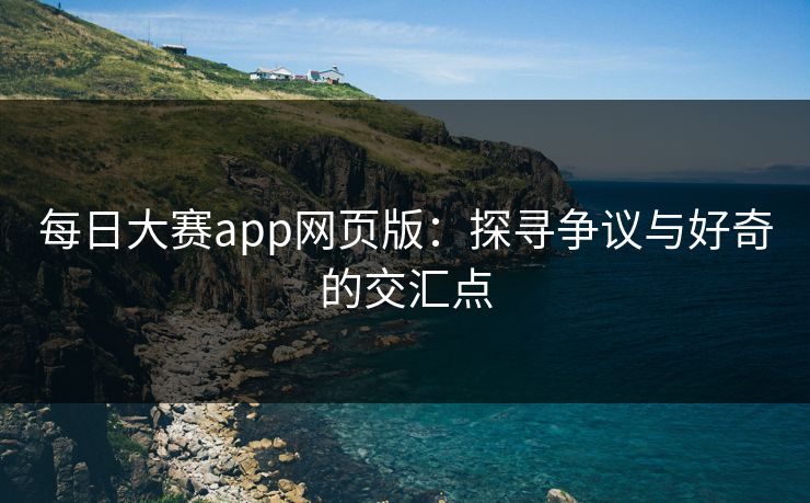 每日大赛app网页版：探寻争议与好奇的交汇点