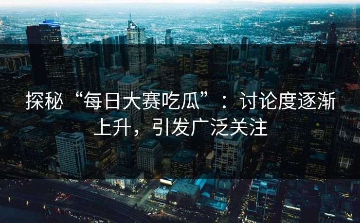 探秘“每日大赛吃瓜”：讨论度逐渐上升，引发广泛关注