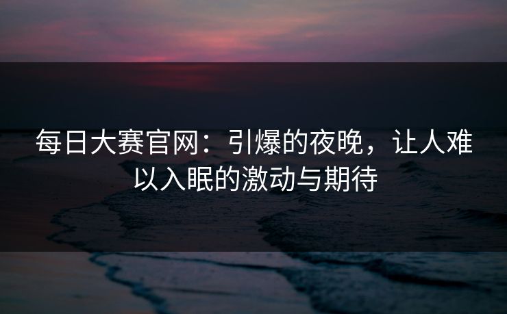 每日大赛官网：引爆的夜晚，让人难以入眠的激动与期待