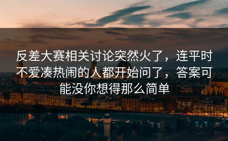 反差大赛相关讨论突然火了，连平时不爱凑热闹的人都开始问了，答案可能没你想得那么简单