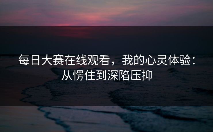 每日大赛在线观看，我的心灵体验：从愣住到深陷压抑