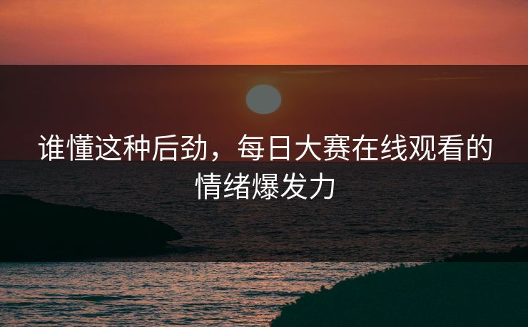 谁懂这种后劲，每日大赛在线观看的情绪爆发力