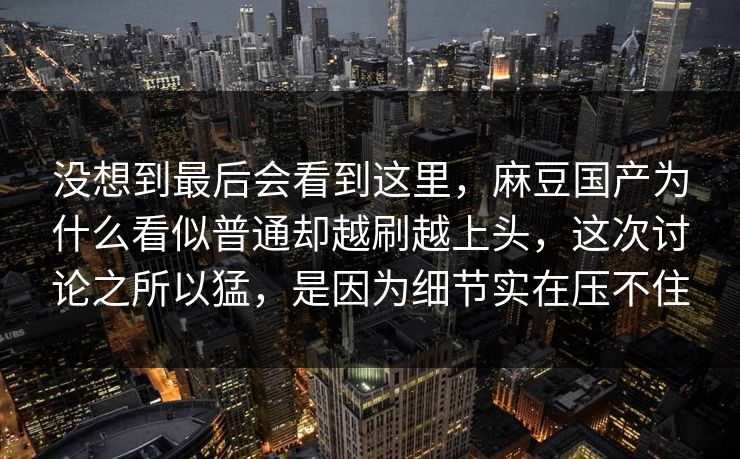 没想到最后会看到这里，麻豆国产为什么看似普通却越刷越上头，这次讨论之所以猛，是因为细节实在压不住