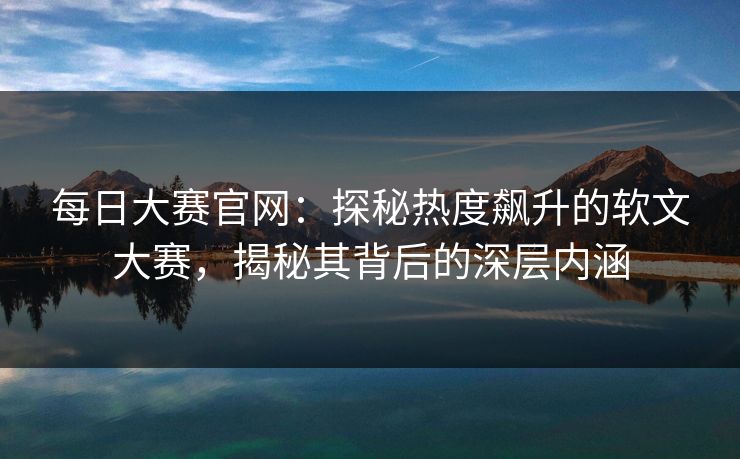 每日大赛官网：探秘热度飙升的软文大赛，揭秘其背后的深层内涵