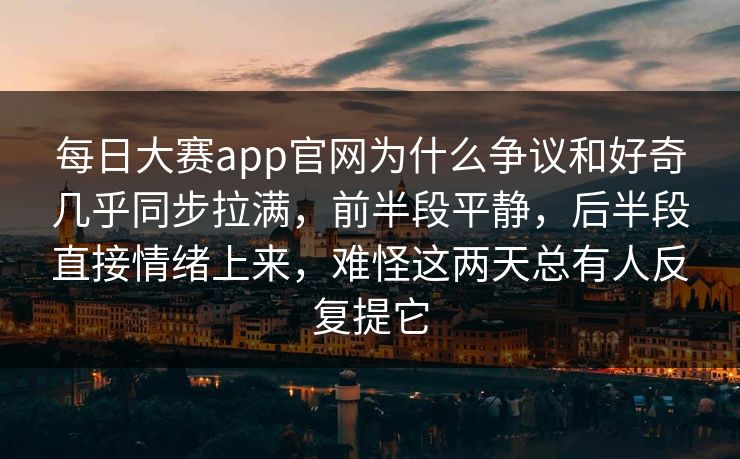 每日大赛app官网为什么争议和好奇几乎同步拉满，前半段平静，后半段直接情绪上来，难怪这两天总有人反复提它
