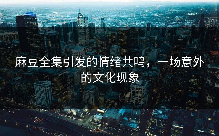 麻豆全集引发的情绪共鸣，一场意外的文化现象