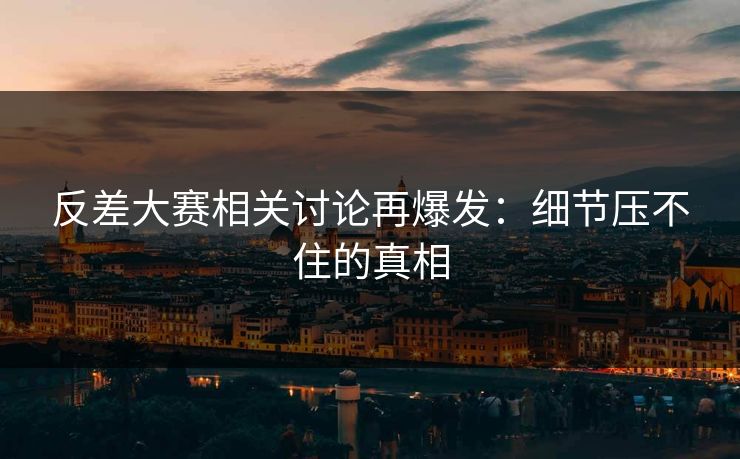 反差大赛相关讨论再爆发：细节压不住的真相