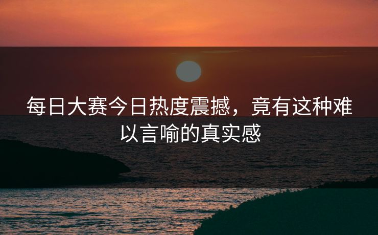 每日大赛今日热度震撼,竟有这种难以言喻的真实感 每日大赛今日热度震撼,竟有这种难以言喻的真实感