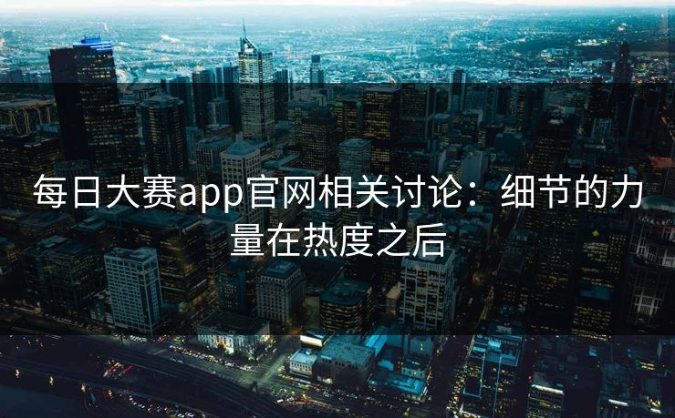 每日大赛app官网相关讨论:细节的力量在热度之后 每日大赛app官网相关讨论:细节的力量在热度之后