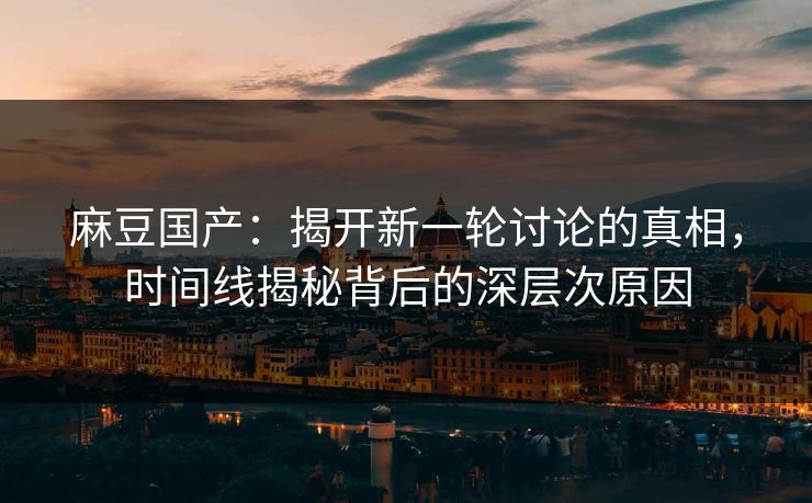 麻豆国产：揭开新一轮讨论的真相，时间线揭秘背后的深层次原因