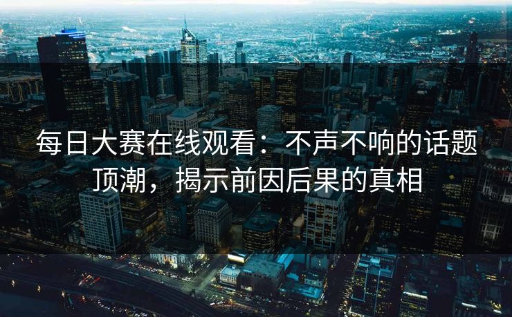 每日大赛在线观看：不声不响的话题顶潮，揭示前因后果的真相